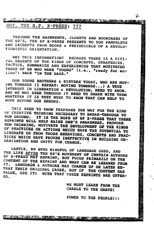 WY, TUE B.P. X-PRESS: 222 THROUGH THE BASEMENTS, CLOSETS AND BOOKCASES OF TUE 60’S, THE BP X~PRESS PRESENTS TO YOU PAMPHLETS AND EXCERPTS FROM BOOKS & PERIODICALS OF A REVOLU- TIONISTIC ORIENTATION. WHY THIS INFORMATION? BECAUSE THERE IS A PITI- FUL, NBSENCE OF TIE KINDS OF CONCEPTS, STRATEGIES, TACTICS, SUMMARIES AND EXPERIENCES THAT HOTIVATED THOSE OF US WHO WERE "YOUNG* (i.e., "ready for ac- tion®) BACK “IN TUE DAYS.® OUR YOUNG BROTHERS & SISTERS TODAY, WHO ARE MOV- NG TOWARDS (I REPEAT: MOVING TOWARDS...) A TRUE INTEREST IN LIBERATION & REVOLUTION, NEED TO KNOW. AND WE WHO BEEN THROUGH IT NEED TO SHARE WITH THEM WHATEVER 1T IS THEY NEED TO KNOW THAT CAN HELP TO MOVE BEYOND OUR ERRORS. THIS NEED TO KNOW PREPAKES THE WAY FOR THE KIND OF CREATIVE THINKING NECESSARY 70 BREAK-THROUGH TO NEW GROUND. ~IT IS THE HOPE OF BP X-PRESS THAT THESE REPRINTS WILL HELP RAISE ONE’S AWARENESS, PROVOKE NEW THINKING, MOTIVATE THE DEVELOPHENT OF THE KINDS OF PRACTICES OR ACTIONS WHICH HAVE THE POTENTIAL TO LIBERATE US PROM THOSE BEWAVIORS, CONCEPTS AND PRAC- IICES WUICH HAVE PROVEN INEFPECTIVE IN BUILDING OR- GANIZATION AND UNITY FOR,CHANGE. / LASTLY, BE BVER MINDFUL OF LANGUAGE USED, AND iug LIFE APTER THE 60’S MOVEMENT OF CERTAIN’ AUTHORS 4b X-PRESS MAY REPRINT, BUT POCUS PRIMARILY ON THE CONTENT OF THE REPRINT AND WHAT CAN BE LEARNED FROM IT. LANGUAGE & AUTHORS MAY CUIANGE UP OR LATER BE- YRAY THEIR ORIGINAL CAUSE, BUT IF THE CONTENT HAS VALUE, USE ITI WITH THAT THESE REPRINTS ARE OFFER- ED. WE MUST LEARN FROM THE CRADLE TO THE GRAVE! POWER TO THE PEOPLE!|